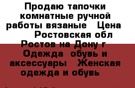 Продаю тапочки комнатные ручной работы вязаные › Цена ­ 700 - Ростовская обл., Ростов-на-Дону г. Одежда, обувь и аксессуары » Женская одежда и обувь   